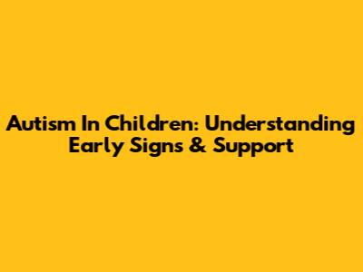 Autism In Children: Understanding Early Signs & Support