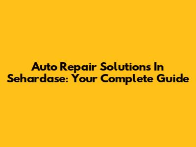 Auto Repair Solutions In Sehardase: Your Complete Guide