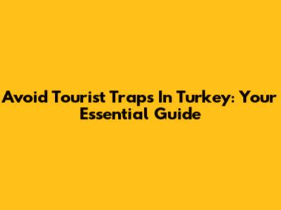 Avoid Tourist Traps In Turkey: Your Essential Guide