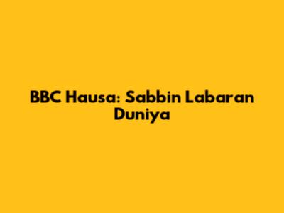 BBC Hausa: Sabbin Labaran Duniya