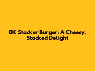 BK Stacker Burger: A Cheesy, Stacked Delight