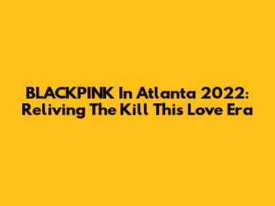 BLACKPINK In Atlanta 2022: Reliving The "Kill This Love" Era