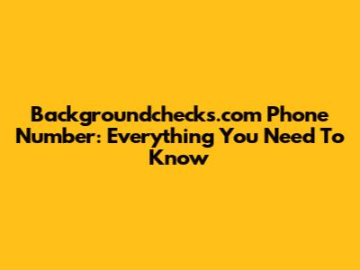 Backgroundchecks.com Phone Number: Everything You Need To Know