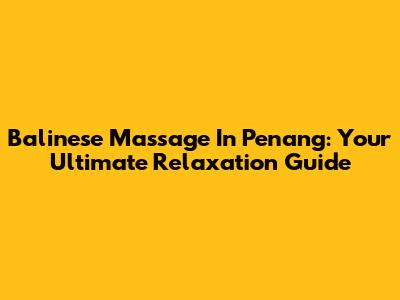 Balinese Massage In Penang: Your Ultimate Relaxation Guide