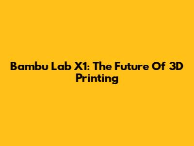 Bambu Lab X1: The Future Of 3D Printing