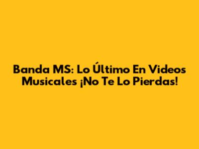 Banda MS: Lo Último En Videos Musicales ¡No Te Lo Pierdas!
