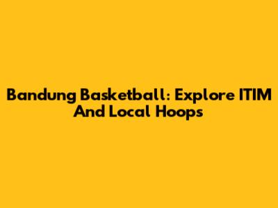 Bandung Basketball: Explore ITIM And Local Hoops