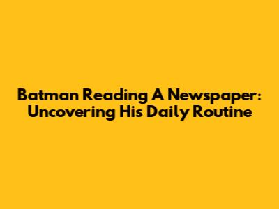 Batman Reading A Newspaper: Uncovering His Daily Routine