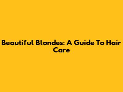 Beautiful Blondes: A Guide To Hair Care