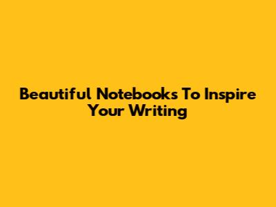 Beautiful Notebooks To Inspire Your Writing