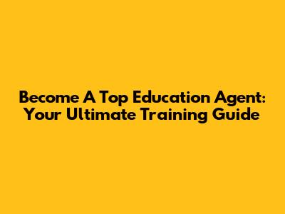 Become A Top Education Agent: Your Ultimate Training Guide