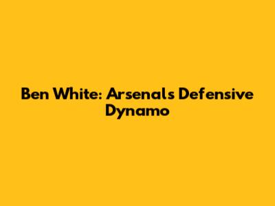 Ben White: Arsenal's Defensive Dynamo