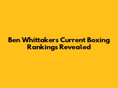 Ben Whittaker's Current Boxing Rankings Revealed
