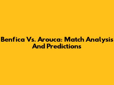 Benfica Vs. Arouca: Match Analysis And Predictions
