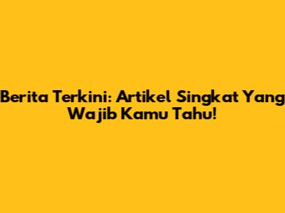 Berita Terkini: Artikel Singkat Yang Wajib Kamu Tahu!