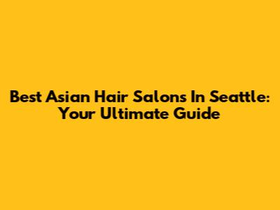 Best Asian Hair Salons In Seattle: Your Ultimate Guide