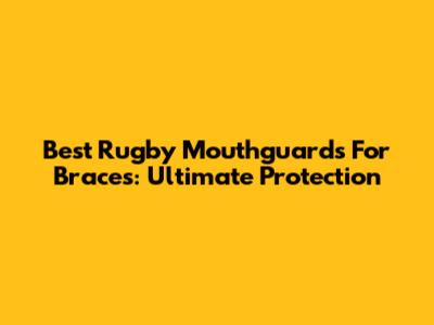 Best Rugby Mouthguards For Braces: Ultimate Protection
