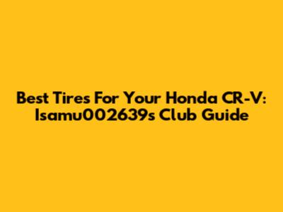 Best Tires For Your Honda CR-V: Isamu002639's Club Guide