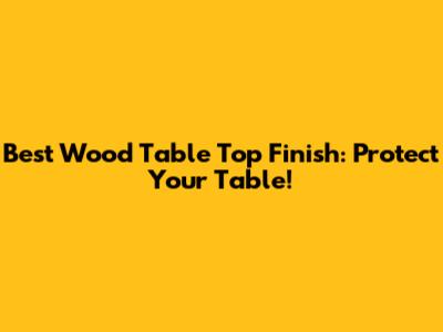 Best Wood Table Top Finish: Protect Your Table!