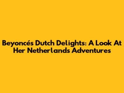 Beyoncé's Dutch Delights: A Look At Her Netherlands Adventures