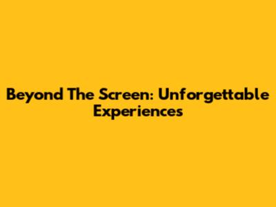 Beyond The Screen: Unforgettable Experiences