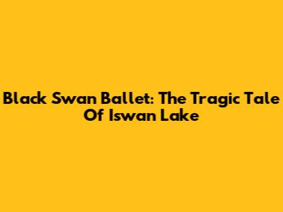 Black Swan Ballet: The Tragic Tale Of Iswan Lake