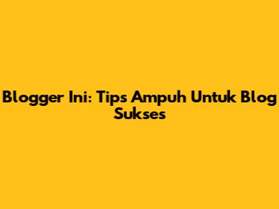Blogger Ini: Tips Ampuh Untuk Blog Sukses