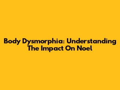 Body Dysmorphia: Understanding The Impact On Noel