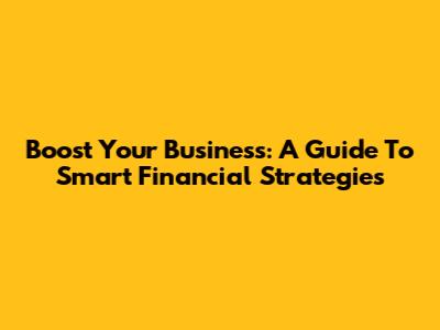 Boost Your Business: A Guide To Smart Financial Strategies