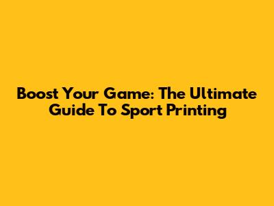 Boost Your Game: The Ultimate Guide To Sport Printing