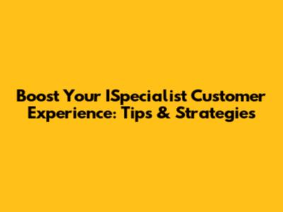 Boost Your ISpecialist Customer Experience: Tips & Strategies