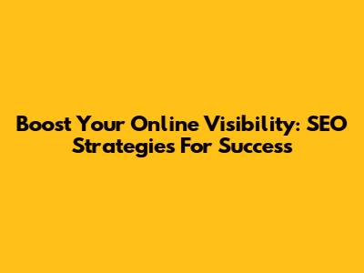 Boost Your Online Visibility: SEO Strategies For Success