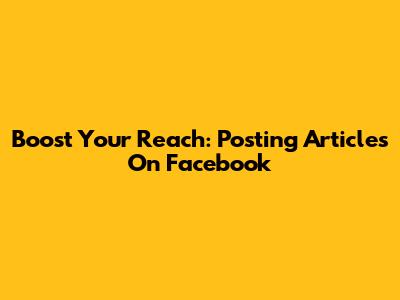 Boost Your Reach: Posting Articles On Facebook