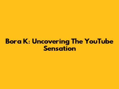Bora K: Uncovering The YouTube Sensation