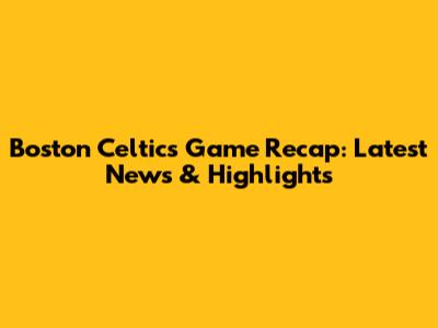 Boston Celtics Game Recap: Latest News & Highlights