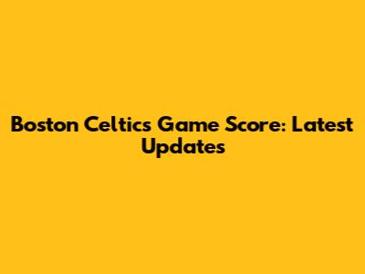 Boston Celtics Game Score: Latest Updates