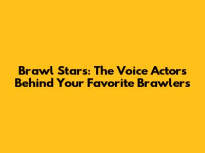 Brawl Stars: The Voice Actors Behind Your Favorite Brawlers