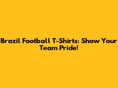 Brazil Football T-Shirts: Show Your Team Pride!