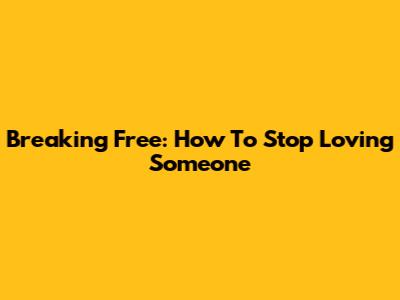 Breaking Free: How To Stop Loving Someone