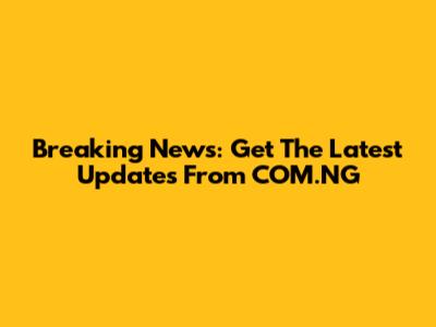Breaking News: Get The Latest Updates From COM.NG