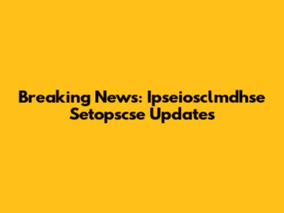 Breaking News: Ipseiosclmdhse Setopscse Updates