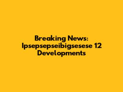 Breaking News: Ipsepsepseibigsesese 12 Developments