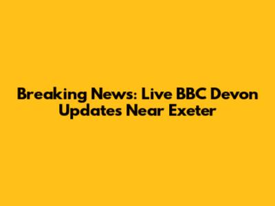 Breaking News: Live BBC Devon Updates Near Exeter