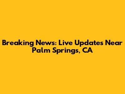 Breaking News: Live Updates Near Palm Springs, CA