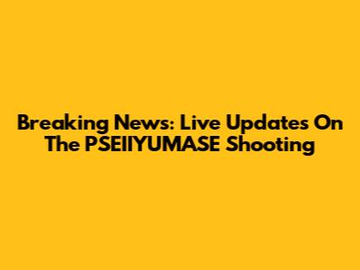 Breaking News: Live Updates On The PSEIIYUMASE Shooting