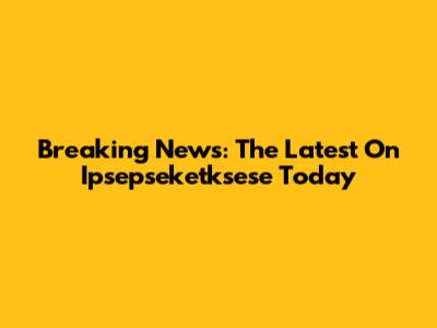 Breaking News: The Latest On Ipsepseketksese Today