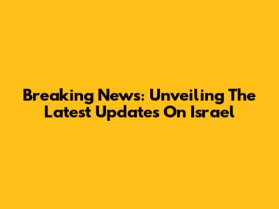Breaking News: Unveiling The Latest Updates On Israel