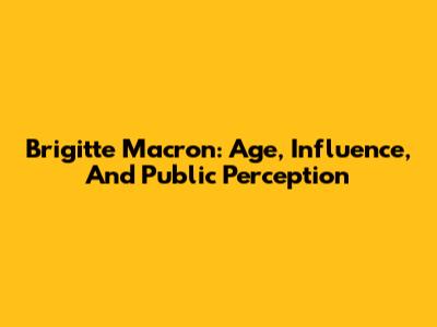 Brigitte Macron: Age, Influence, And Public Perception