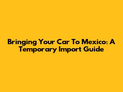 Bringing Your Car To Mexico: A Temporary Import Guide