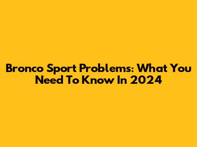 Bronco Sport Problems: What You Need To Know In 2024